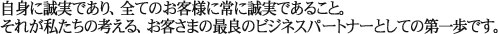 自身に誠実であり、全てのお客様に常に誠実であること。それが私たちの考える、お客様の最良のビジネスパートナーとしての第一歩です。